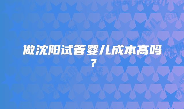 做沈阳试管婴儿成本高吗?