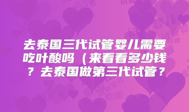 去泰国三代试管婴儿需要吃叶酸吗(来看看多少钱?去泰国做第三代试管?