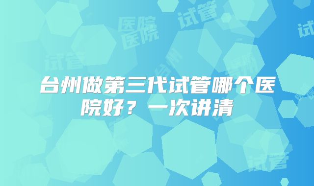 台州做第三代试管哪个医院好？一次讲清