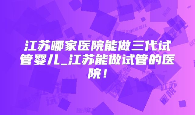 江苏哪家医院能做三代试管婴儿_江苏能做试管的医院!