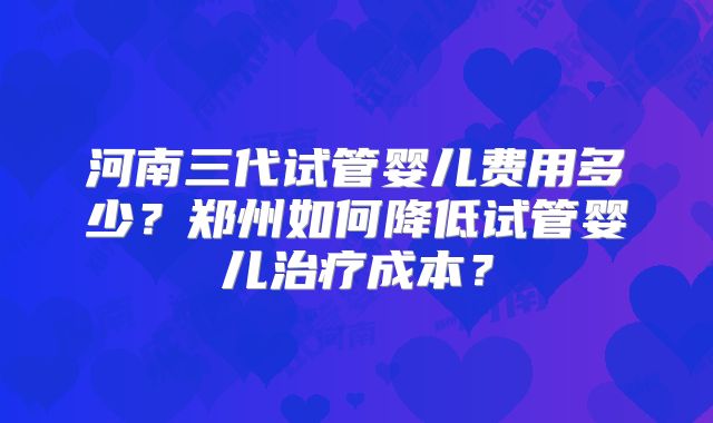 河南三代试管婴儿费用多少？郑州如何降低试管婴儿治疗成本？