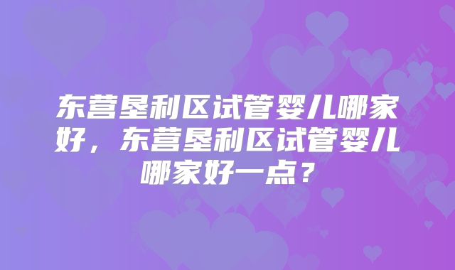 东营垦利区试管婴儿哪家好，东营垦利区试管婴儿哪家好一点？