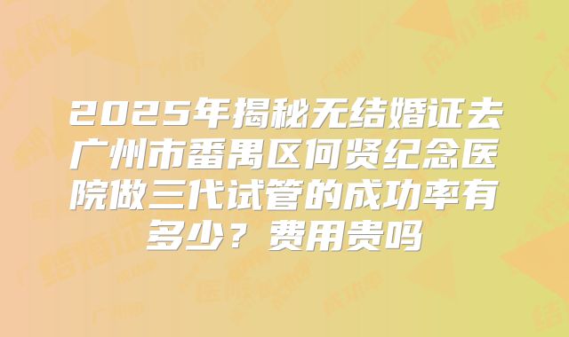 2025年揭秘无结婚证去广州市番禺区何贤纪念医院做三代试管的成功率有多少？费用贵吗