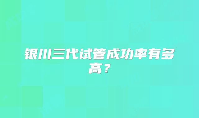 银川三代试管成功率有多高？