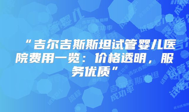 “吉尔吉斯斯坦试管婴儿医院费用一览：价格透明，服务优质”
