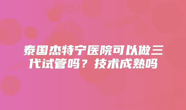 泰国杰特宁医院可以做三代试管吗？技术成熟吗