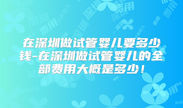 在深圳做试管婴儿要多少钱-在深圳做试管婴儿的全部费用大概是多少！