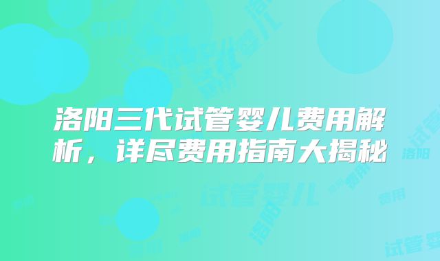 洛阳三代试管婴儿费用解析，详尽费用指南大揭秘