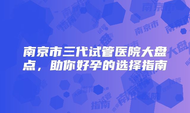南京市三代试管医院大盘点，助你好孕的选择指南