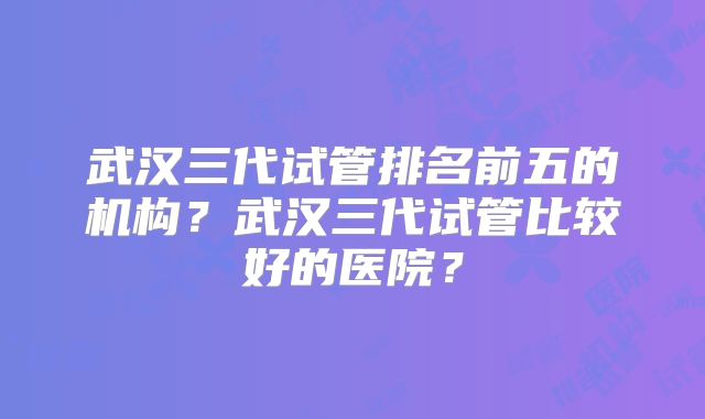 武汉三代试管排名前五的机构？武汉三代试管比较好的医院？