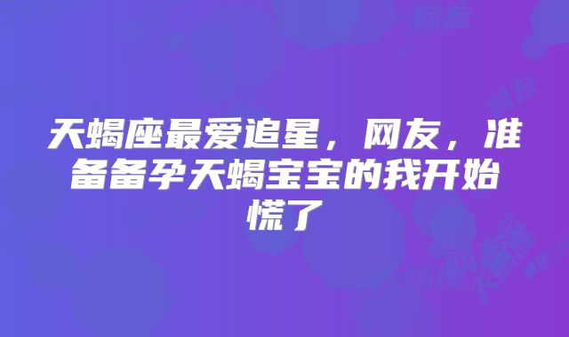 天蝎座最爱追星,网友,准备备孕天蝎宝宝的我开始慌了