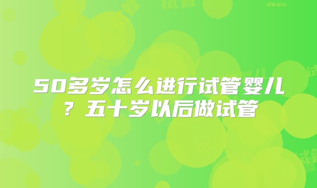 50多岁怎么进行试管婴儿?五十岁以后做试管