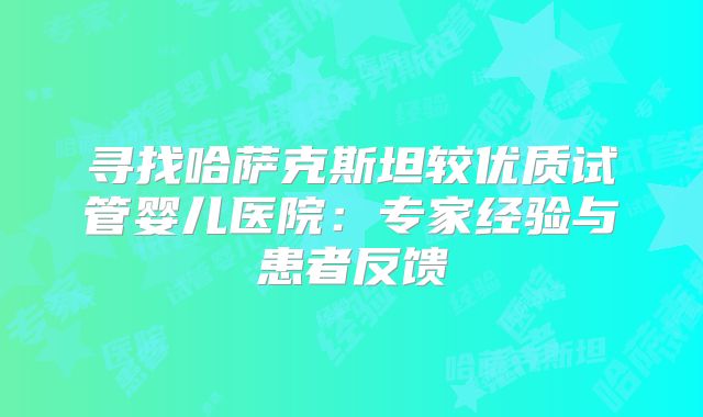 寻找哈萨克斯坦较优质试管婴儿医院：专家经验与患者反馈