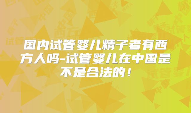 国内试管婴儿精子者有西方人吗-试管婴儿在中国是不是合法的！