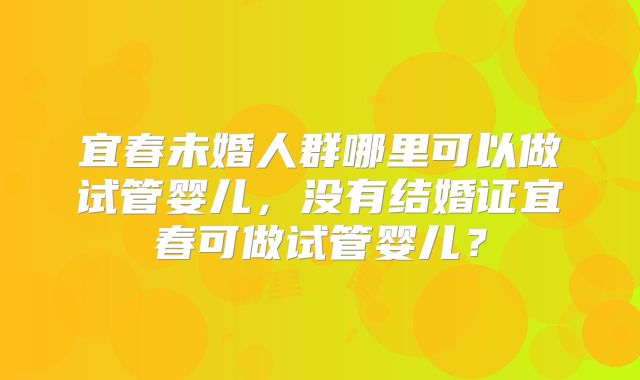 宜春未婚人群哪里可以做试管婴儿，没有结婚证宜春可做试管婴儿？
