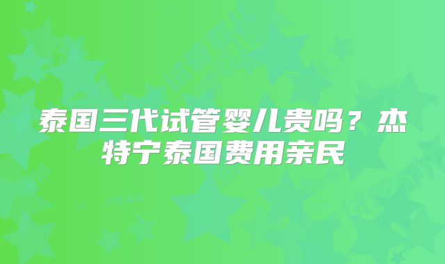 泰国三代试管婴儿贵吗？杰特宁泰国费用亲民