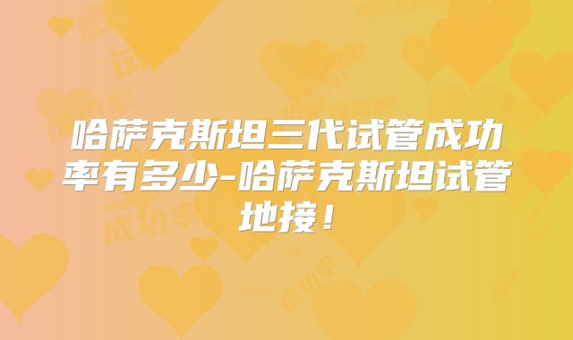 哈萨克斯坦三代试管成功率有多少-哈萨克斯坦试管地接！