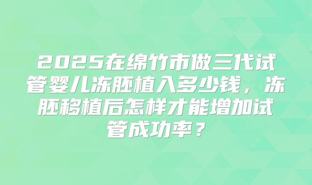 2025在绵竹市做三代试管婴儿冻胚植入多少钱，冻胚移植后怎样才能增加试管成功率？