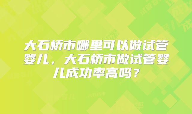 大石桥市哪里可以做试管婴儿,大石桥市做试管婴儿成功率高吗?