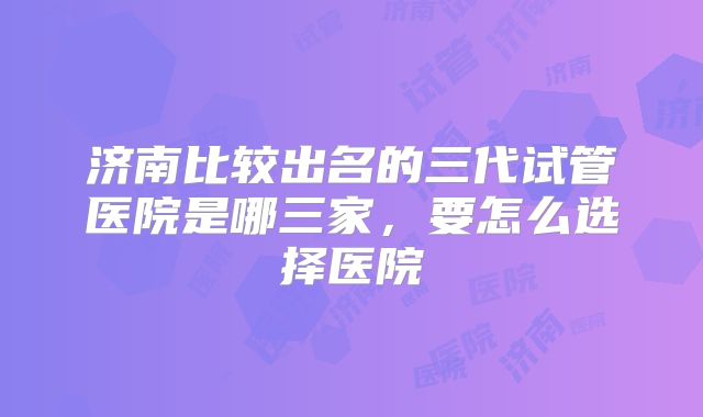 济南比较出名的三代试管医院是哪三家，要怎么选择医院