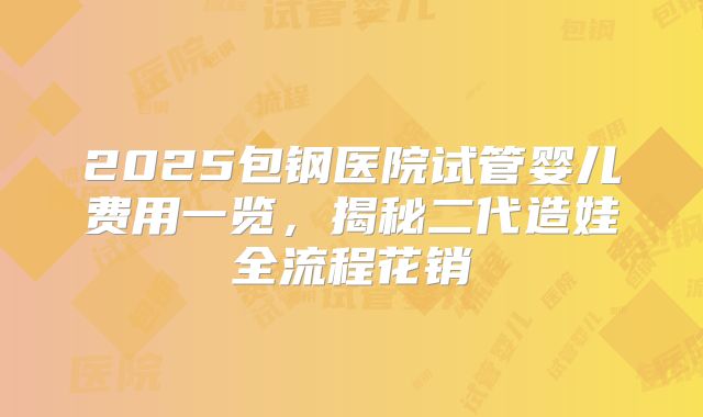 2025包钢医院试管婴儿费用一览，揭秘二代造娃全流程花销