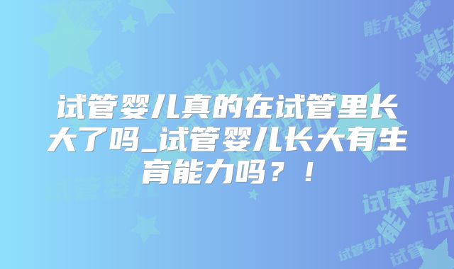 试管婴儿真的在试管里长大了吗_试管婴儿长大有生育能力吗？！