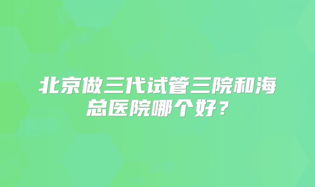 北京做三代试管三院和海总医院哪个好？