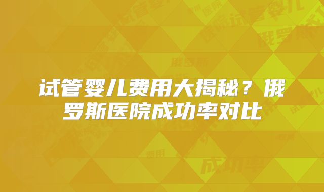 试管婴儿费用大揭秘？俄罗斯医院成功率对比