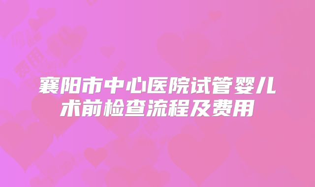 襄阳市中心医院试管婴儿术前检查流程及费用