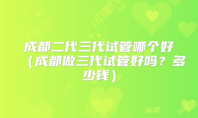 成都二代三代试管哪个好（成都做三代试管好吗？多少钱）