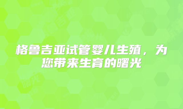 格鲁吉亚试管婴儿生殖，为您带来生育的曙光