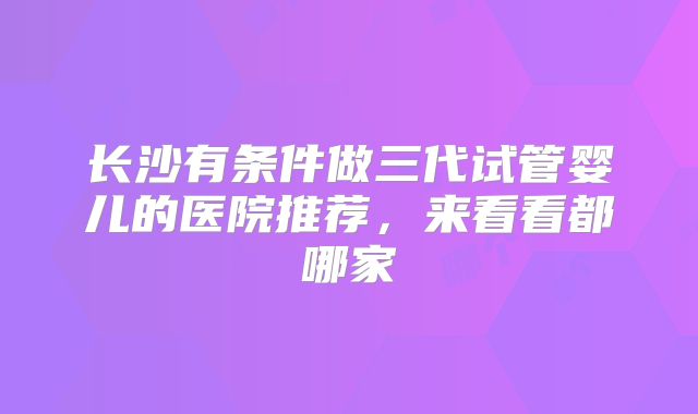 长沙有条件做三代试管婴儿的医院推荐，来看看都哪家