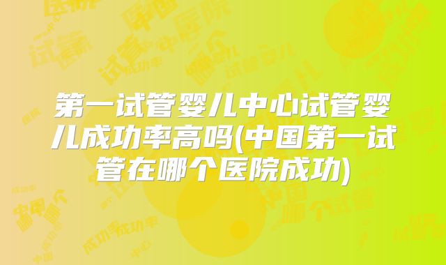 第一试管婴儿中心试管婴儿成功率高吗(中国第一试管在哪个医院成功)