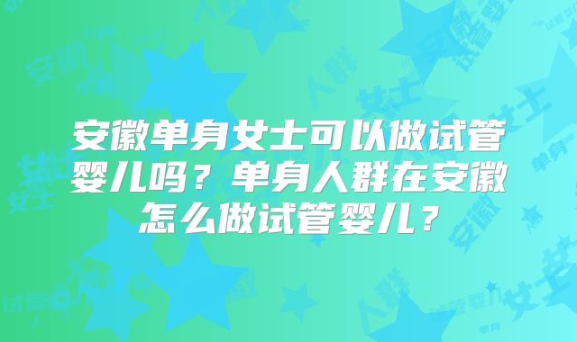 安徽单身女士可以做试管婴儿吗?单身人群在安徽怎么做试管婴儿?