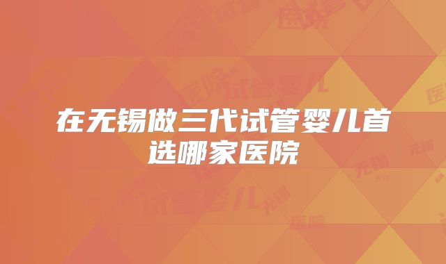 在无锡做三代试管婴儿首选哪家医院