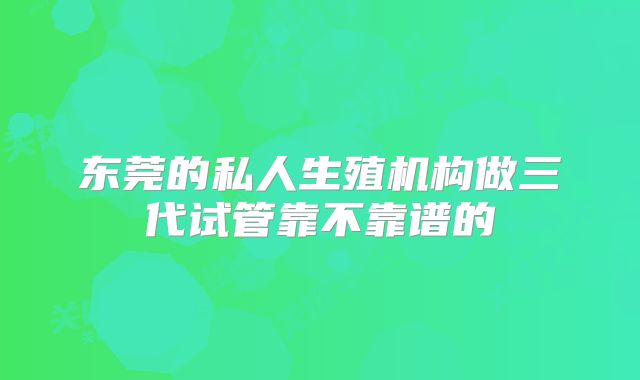东莞的私人生殖机构做三代试管靠不靠谱的