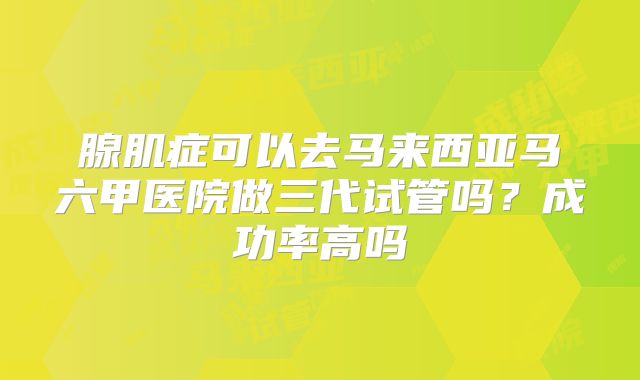 腺肌症可以去马来西亚马六甲医院做三代试管吗？成功率高吗