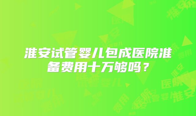 淮安试管婴儿包成医院准备费用十万够吗？