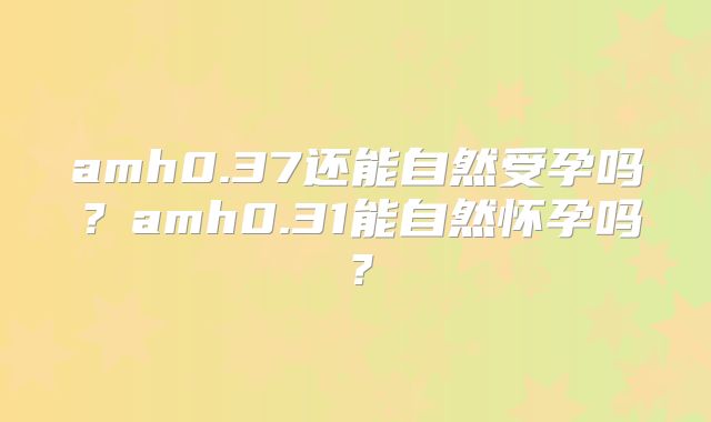 amh0.37还能自然受孕吗?amh0.31能自然怀孕吗?