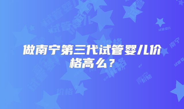 做南宁第三代试管婴儿价格高么？