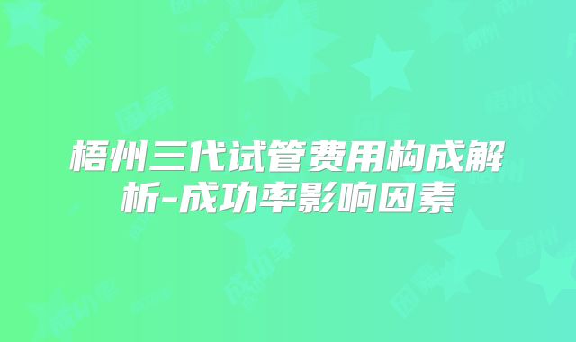 梧州三代试管费用构成解析-成功率影响因素