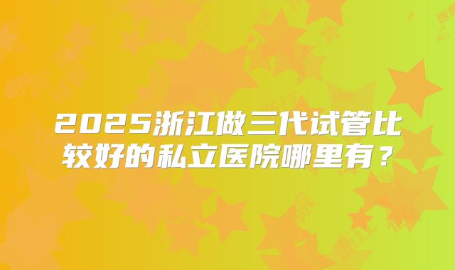 2025浙江做三代试管比较好的私立医院哪里有？