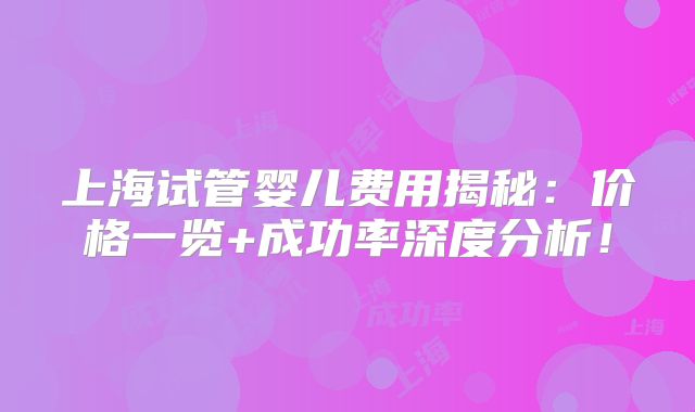 上海试管婴儿费用揭秘:价格一览+成功率深度分析!