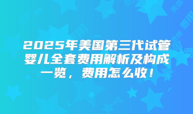 2025年美国第三代试管婴儿全套费用解析及构成一览，费用怎么收！