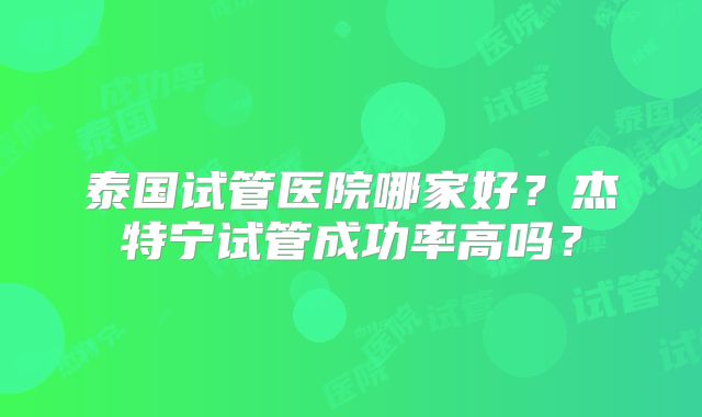 泰国试管医院哪家好？杰特宁试管成功率高吗？