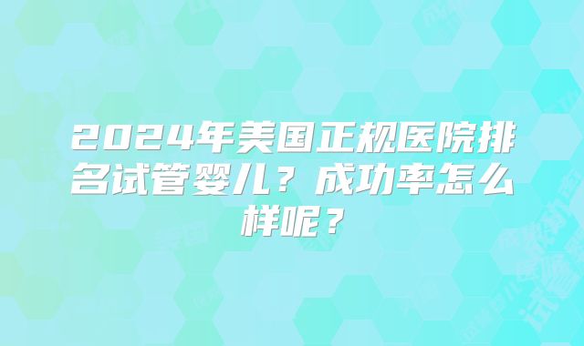 2024年美国正规医院排名试管婴儿?成功率怎么样呢?