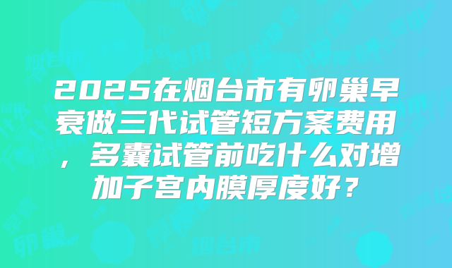 2025在烟台市有卵巢早衰做三代试管短方案费用,多囊试管前吃什么对增加子宫内膜厚度好?