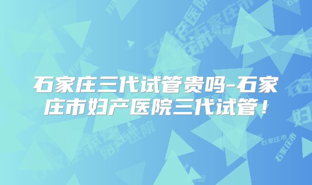 石家庄三代试管贵吗-石家庄市妇产医院三代试管!