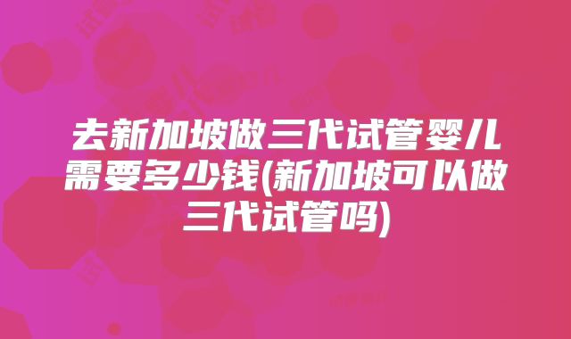 去新加坡做三代试管婴儿需要多少钱(新加坡可以做三代试管吗)