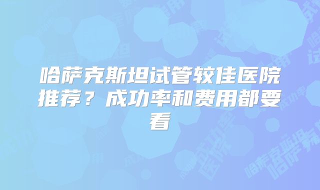 哈萨克斯坦试管较佳医院推荐?成功率和费用都要看